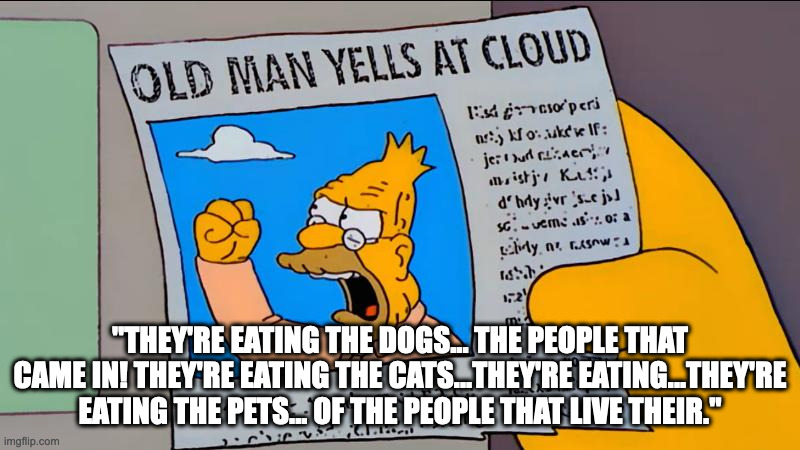 grandpa simpson old man yells at cloud | "THEY'RE EATING THE DOGS... THE PEOPLE THAT CAME IN! THEY'RE EATING THE CATS...THEY'RE EATING...THEY'RE EATING THE PETS... OF THE PEOPLE THAT LIVE THEIR." | image tagged in grandpa simpson old man yells at cloud | made w/ Imgflip meme maker