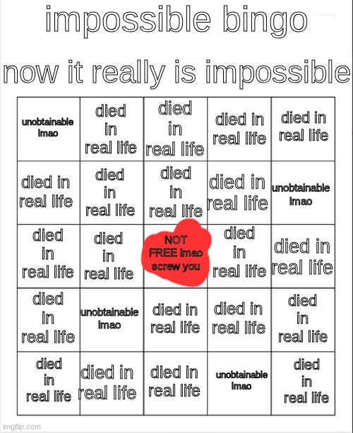 Blank Bingo | impossible bingo; now it really is impossible; died in real life; died in real life; died in real life; unobtainable lmao; died in real life; died in real life; died in real life; unobtainable lmao; died in real life; died in real life; died in real life; died in real life; NOT FREE lmao screw you; died in real life; died in real life; died in real life; unobtainable lmao; died in real life; died in real life; died in real life; died in real life; died in real life; died in real life; died in real life; unobtainable lmao | image tagged in blank bingo | made w/ Imgflip meme maker