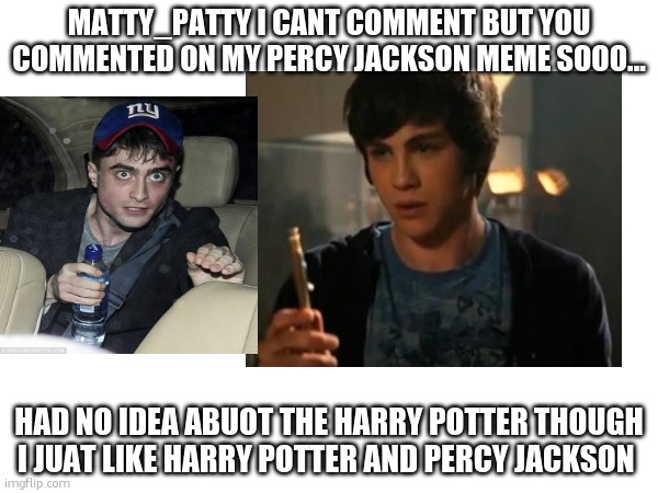 reply to Matty_Pattys question. | MATTY_PATTY I CANT COMMENT BUT YOU COMMENTED ON MY PERCY JACKSON MEME SOOO... HAD NO IDEA ABUOT THE HARRY POTTER THOUGH I JUAT LIKE HARRY POTTER AND PERCY JACKSON | image tagged in harry potter,percy jackson riptide | made w/ Imgflip meme maker