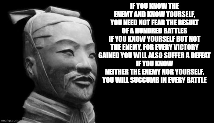 Sun Tzu | IF YOU KNOW THE ENEMY AND KNOW YOURSELF, YOU NEED NOT FEAR THE RESULT OF A HUNDRED BATTLES
IF YOU KNOW YOURSELF BUT NOT THE ENEMY, FOR EVERY VICTORY GAINED YOU WILL ALSO SUFFER A DEFEAT
IF YOU KNOW NEITHER THE ENEMY NOR YOURSELF, YOU WILL SUCCUMB IN EVERY BATTLE | image tagged in sun tzu | made w/ Imgflip meme maker