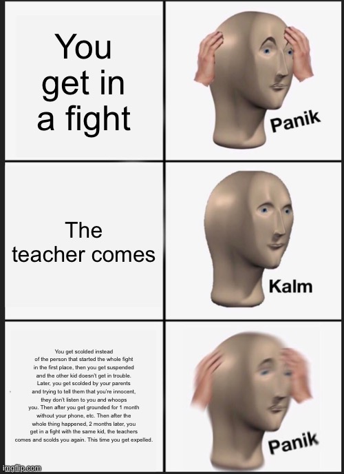 Only Students Understand | You get in a fight; The teacher comes; You get scolded instead of the person that started the whole fight in the first place, then you get suspended and the other kid doesn’t get in trouble. Later, you get scolded by your parents and trying to tell them that you’re innocent, they don’t listen to you and whoops you. Then after you get grounded for 1 month without your phone, etc. Then after the whole thing happened, 2 months later, you get in a fight with the same kid, the teachers comes and scolds you again. This time you get expelled. | image tagged in memes,panik kalm panik | made w/ Imgflip meme maker