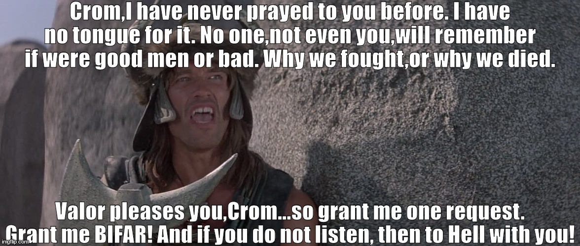 Conan The BIFARbarian | Crom,I have never prayed to you before. I have no tongue for it. No one,not even you,will remember if were good men or bad. Why we fought,or why we died. Valor pleases you,Crom...so grant me one request. Grant me BIFAR! And if you do not listen, then to Hell with you! | image tagged in conan prays to crom,dune | made w/ Imgflip meme maker