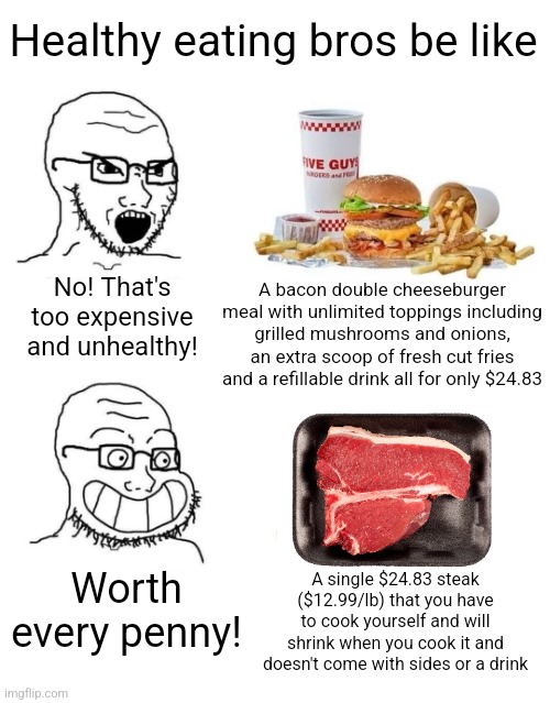 There is a certain anti-fast food, pro-cooking meme circulating on the internet and I decided to make a response to it | Healthy eating bros be like; A bacon double cheeseburger meal with unlimited toppings including grilled mushrooms and onions, an extra scoop of fresh cut fries and a refillable drink all for only $24.83; No! That's too expensive and unhealthy! Worth every penny! A single $24.83 steak ($12.99/lb) that you have to cook yourself and will shrink when you cook it and doesn't come with sides or a drink | image tagged in food,food memes,five guys,fast food,cooking,hypocrisy | made w/ Imgflip meme maker