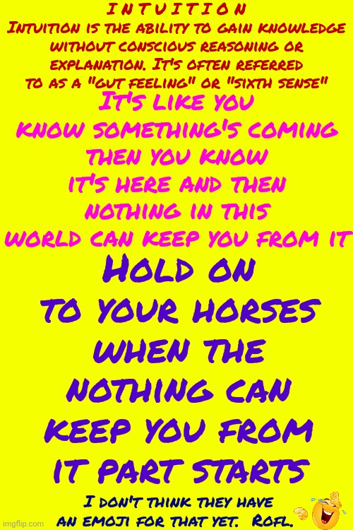 We ALL Have Intuition. Research THAT Rabbit Hole, I Dare You. Oops! Dares Are Called "Challenges" Now. Challenge Extended | I N T U I T I O N
Intuition is the ability to gain knowledge without conscious reasoning or explanation. It's often referred to as a "gut feeling" or "sixth sense"; Hold on to your horses when the nothing can keep you from it part starts; It's like you know something's coming
then you know it's here and then
nothing in this world can keep you from it; I don't think they have an emoji for that yet.  Rofl. | image tagged in challenge,challenge accepted,intuition,sixth sense,memes,magical | made w/ Imgflip meme maker