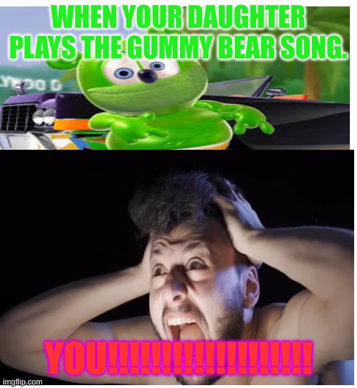 the gummy bear song | WHEN YOUR DAUGHTER PLAYS THE GUMMY BEAR SONG. YOU!!!!!!!!!!!!!!!!!!! | image tagged in crazy | made w/ Imgflip meme maker