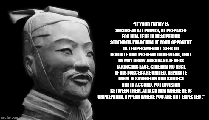 Art of war | “IF YOUR ENEMY IS SECURE AT ALL POINTS, BE PREPARED FOR HIM. IF HE IS IN SUPERIOR STRENGTH, EVADE HIM. IF YOUR OPPONENT IS TEMPERAMENTAL, SEEK TO IRRITATE HIM. PRETEND TO BE WEAK, THAT HE MAY GROW ARROGANT. IF HE IS TAKING HIS EASE, GIVE HIM NO REST. IF HIS FORCES ARE UNITED, SEPARATE THEM. IF SOVEREIGN AND SUBJECT ARE IN ACCORD, PUT DIVISION BETWEEN THEM. ATTACK HIM WHERE HE IS UNPREPARED, APPEAR WHERE YOU ARE NOT EXPECTED .” | image tagged in sun tzu | made w/ Imgflip meme maker