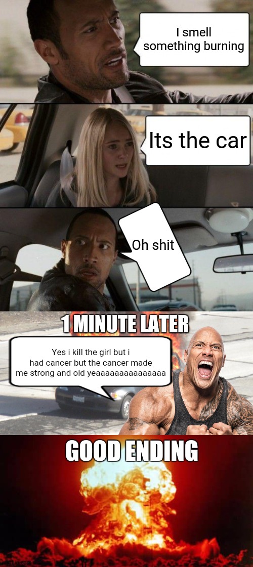 The Rock Driving Good Ending | I smell something burning; Its the car; Oh shit; 1 MINUTE LATER; Yes i kill the girl but i had cancer but the cancer made me strong and old yeaaaaaaaaaaaaaaa; GOOD ENDING | image tagged in memes,the rock driving,hot car on fire,nuclear explosion | made w/ Imgflip meme maker