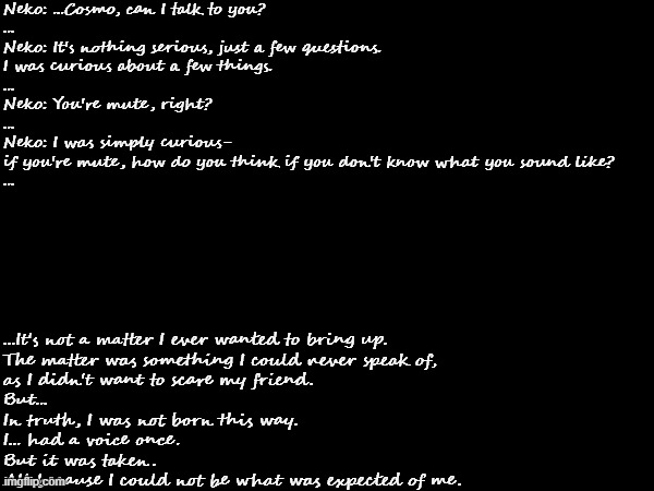 Babe wake up, new Cosmo lore just dropped | Neko: ...Cosmo, can I talk to you?

...

Neko: It's nothing serious, just a few questions.
I was curious about a few things.

...

Neko: You're mute, right?

...

Neko: I was simply curious-
if you're mute, how do you think if you don't know what you sound like?

... ...It's not a matter I ever wanted to bring up.
The matter was something I could never speak of,
as I didn't want to scare my friend.

But...

In truth, I was not born this way.
I... had a voice once.
But it was taken.
All because I could not be what was expected of me. | image tagged in e | made w/ Imgflip meme maker