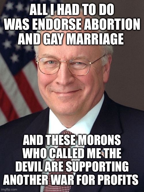 St. Richard Cheney | ALL I HAD TO DO WAS ENDORSE ABORTION AND GAY MARRIAGE; AND THESE MORONS WHO CALLED ME THE DEVIL ARE SUPPORTING ANOTHER WAR FOR PROFITS | image tagged in memes,dick cheney,libtards,liberal logic,stupid liberals,liberal hypocrisy | made w/ Imgflip meme maker