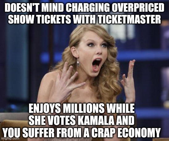 You suffer, she doesn't | DOESN'T MIND CHARGING OVERPRICED SHOW TICKETS WITH TICKETMASTER; ENJOYS MILLIONS WHILE SHE VOTES KAMALA AND YOU SUFFER FROM A CRAP ECONOMY | image tagged in taylor swift,leftists,liberals,democrats | made w/ Imgflip meme maker