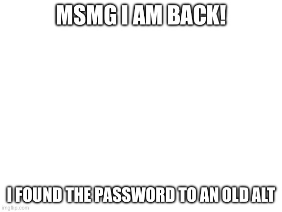 so so so glad to be back | MSMG I AM BACK! I FOUND THE PASSWORD TO AN OLD ALT | image tagged in blank white template | made w/ Imgflip meme maker