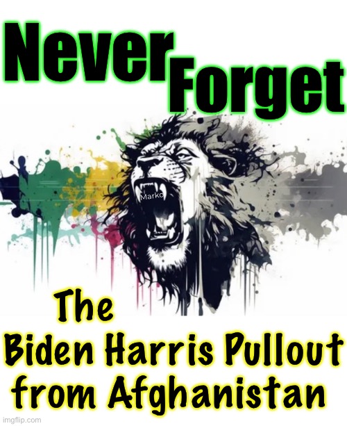 Incalculable Damage  —  Invaluable Loss  —  Immeasurable Cost | Never; Forget; Marko; The                 
Biden Harris Pullout
from Afghanistan | image tagged in memes,biden harris fjb voters,afghanistan,they did this against america,never forget never forgive fjb voters | made w/ Imgflip meme maker