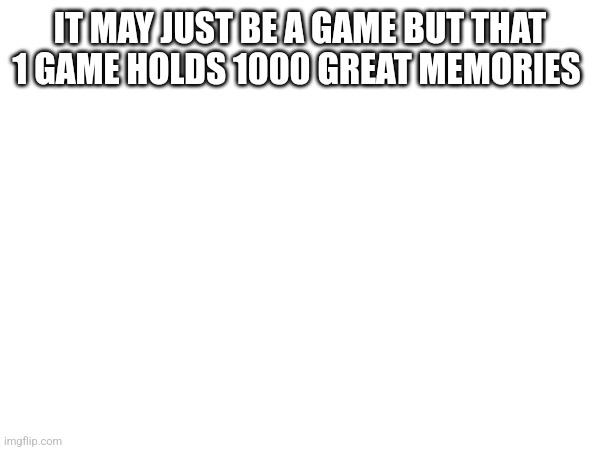 IT MAY JUST BE A GAME BUT THAT 1 GAME HOLDS 1000 GREAT MEMORIES | made w/ Imgflip meme maker