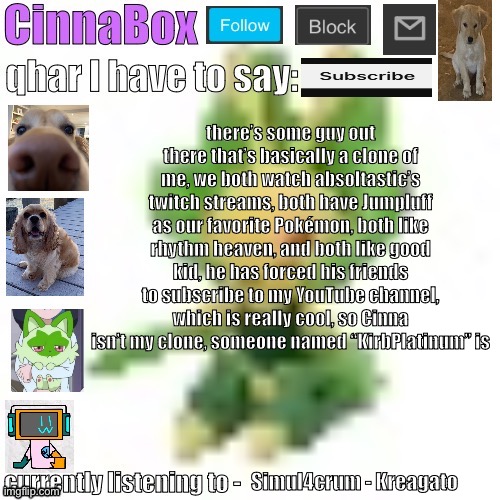 CinnaBox’s 144p Leavanny temp | there’s some guy out there that’s basically a clone of me, we both watch absoltastic’s twitch streams, both have Jumpluff as our favorite Pokémon, both like rhythm heaven, and both like good kid, he has forced his friends to subscribe to my YouTube channel, which is really cool, so Cinna isn’t my clone, someone named “KirbPlatinum” is; Simul4crum - Kreagato | image tagged in cinnabox s 144p leavanny temp | made w/ Imgflip meme maker