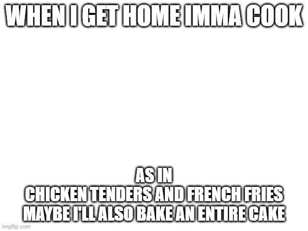 wahoo | WHEN I GET HOME IMMA COOK; AS IN
CHICKEN TENDERS AND FRENCH FRIES
MAYBE I'LL ALSO BAKE AN ENTIRE CAKE | image tagged in e | made w/ Imgflip meme maker