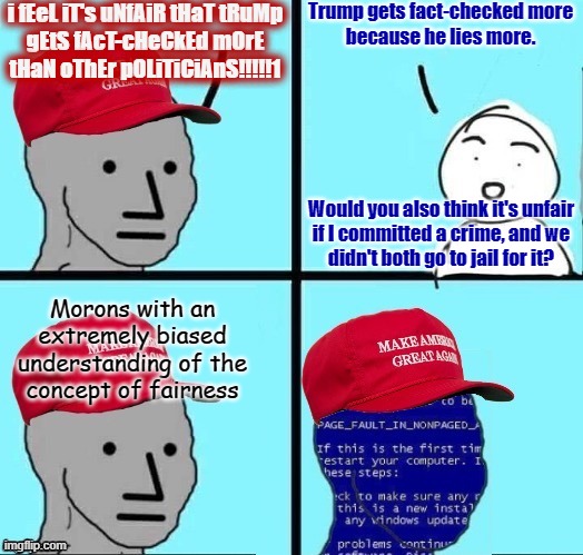 Treating people equally doesn't mean treating them like they're all the same. Because they're not. Some lie more than others. | i fEeL iT's uNfAiR tHaT tRuMp
gEtS fAcT-cHeCkEd mOrE
tHaN oThEr pOLiTiCiAnS!!!!!1; Trump gets fact-checked more
because he lies more. Would you also think it's unfair
if I committed a crime, and we
didn't both go to jail for it? Morons with an
extremely biased
understanding of the
concept of fairness | image tagged in npc maga blue screen fixed textboxes,conservative logic,conservative hypocrisy,fact check,unfair,bias | made w/ Imgflip meme maker