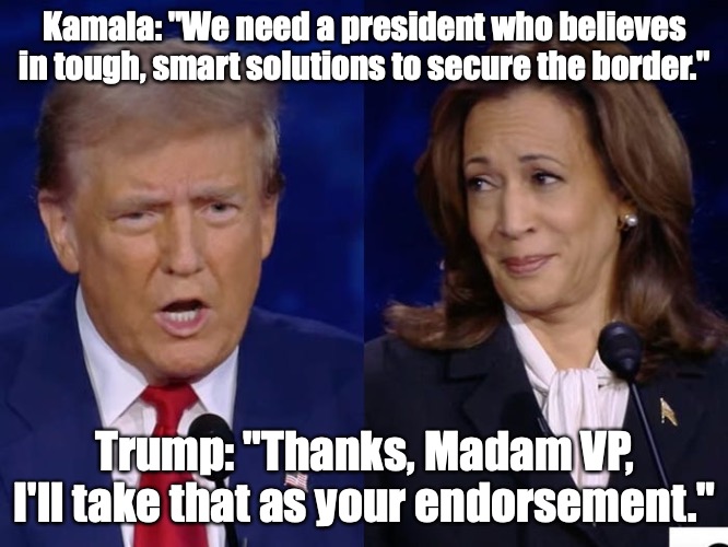 Now that you mention it. . . | Kamala: "We need a president who believes in tough, smart solutions to secure the border."; Trump: "Thanks, Madam VP, I'll take that as your endorsement." | image tagged in kamala debate face,immigration,border,trump | made w/ Imgflip meme maker