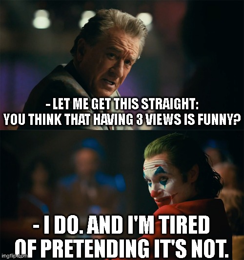 After roughly 10 years of memeing here I'm starting to feel a bit psycho about views. | - LET ME GET THIS STRAIGHT:
YOU THINK THAT HAVING 3 VIEWS IS FUNNY? - I DO. AND I'M TIRED OF PRETENDING IT'S NOT. | image tagged in i'm tired of pretending it's not | made w/ Imgflip meme maker