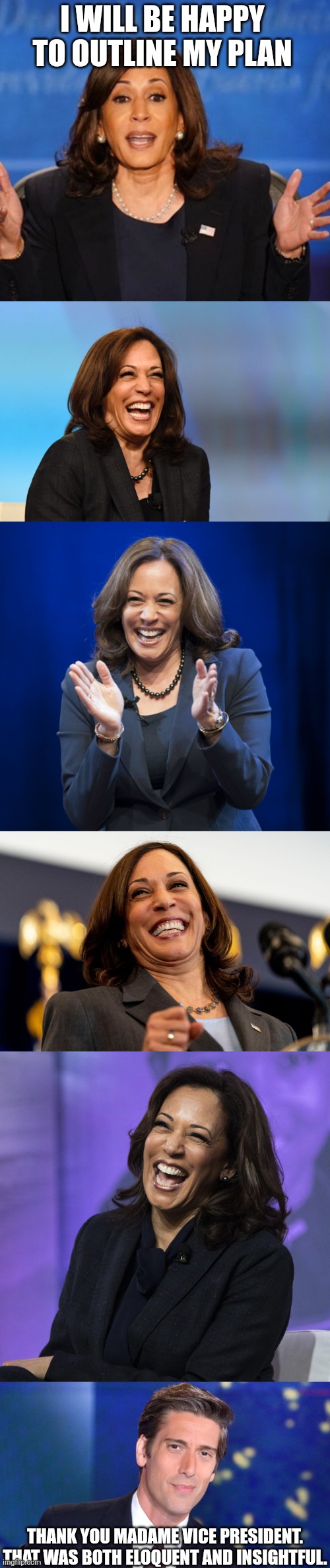 I WILL BE HAPPY TO OUTLINE MY PLAN THANK YOU MADAME VICE PRESIDENT.
THAT WAS BOTH ELOQUENT AND INSIGHTFUL. | image tagged in kamala harris,kamala harris laughing,kamala laughing,david muir obsolete | made w/ Imgflip meme maker