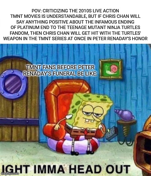 Spongebob Ight Imma Head Out | POV: CRITICIZING THE 2010S LIVE ACTION TMNT MOVIES IS UNDERSTANDABLE, BUT IF CHRIS CHAN WILL SAY ANYTHING POSITIVE ABOUT THE INFAMOUS ENDING OF PLATINUM END TO THE TEENAGE MUTANT NINJA TURTLES FANDOM, THEN CHRIS CHAN WILL GET HIT WITH THE TURTLES' WEAPON IN THE TMNT SERIES AT ONCE IN PETER RENADAY'S HONOR; TMNT FANS BEFORE PETER RENADAY'S FUNERAL BE LIKE: | image tagged in memes,spongebob ight imma head out,platinum end,teenage mutant ninja turtles,chris chan | made w/ Imgflip meme maker