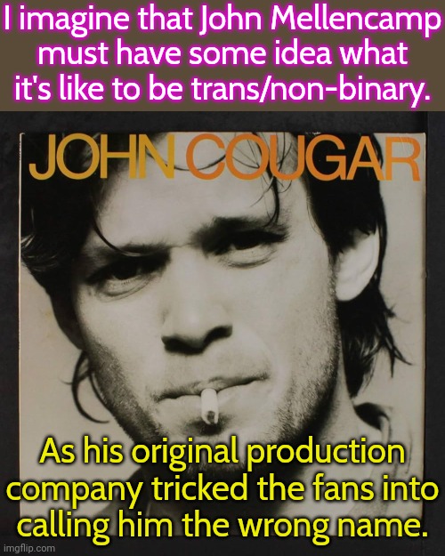 He fought authority until they gave his name back. | I imagine that John Mellencamp must have some idea what it's like to be trans/non-binary. As his original production company tricked the fans into
calling him the wrong name. | image tagged in self titled album,so wrong,music industry,lgbt,self esteem | made w/ Imgflip meme maker