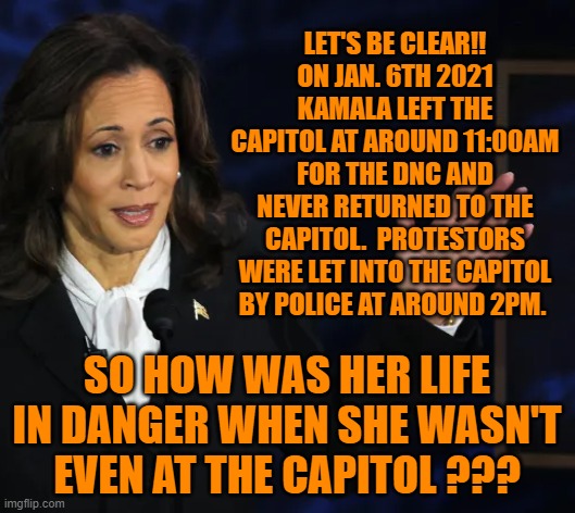 how was Kamala in danger when she wasn't there? | LET'S BE CLEAR!! 
ON JAN. 6TH 2021 KAMALA LEFT THE CAPITOL AT AROUND 11:00AM FOR THE DNC AND NEVER RETURNED TO THE CAPITOL.  PROTESTORS WERE LET INTO THE CAPITOL BY POLICE AT AROUND 2PM. SO HOW WAS HER LIFE IN DANGER WHEN SHE WASN'T EVEN AT THE CAPITOL ??? | made w/ Imgflip meme maker