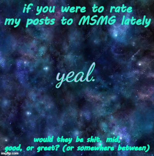 yeal. | if you were to rate my posts to MSMG lately; would they be shit, mid, good, or great? (or somewhere between) | image tagged in yeal | made w/ Imgflip meme maker