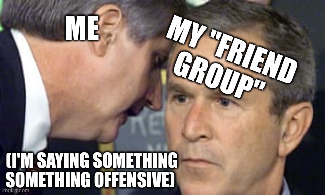 Every day | ME; MY "FRIEND GROUP"; (I'M SAYING SOMETHING SOMETHING OFFENSIVE) | image tagged in george bush 9/11,true | made w/ Imgflip meme maker