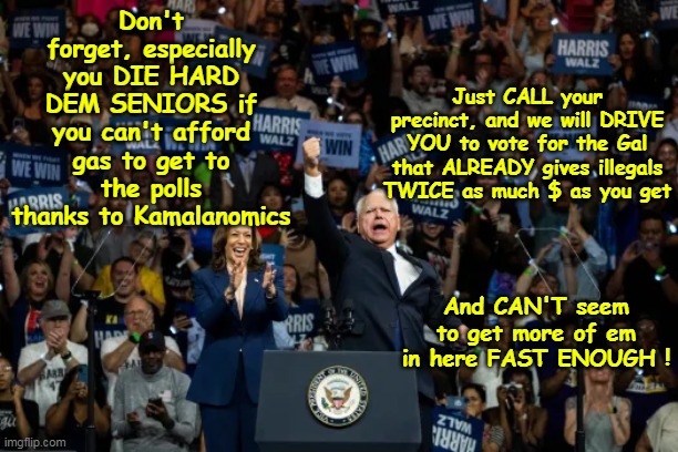 Dem Seniors must have SHIT for brains | Just CALL your precinct, and we will DRIVE YOU to vote for the Gal that ALREADY gives illegals TWICE as much $ as you get; Don't forget, especially you DIE HARD DEM SENIORS if you can't afford gas to get to the polls thanks to Kamalanomics; And CAN'T seem to get more of em in here FAST ENOUGH ! | image tagged in dem seniors kamala meme | made w/ Imgflip meme maker