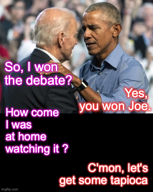 [warning: it was almost like being there satire] | Yes, 
you won Joe. So, I won
the debate? How come I was at home watching it ? C'mon, let's get some tapioca | image tagged in joe biden,biden,obama,barack obama,presidential debate,september 10th | made w/ Imgflip meme maker