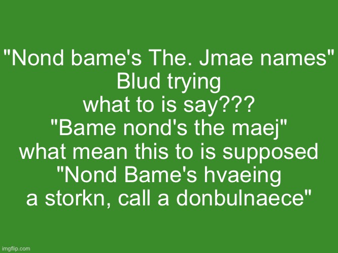 Gelatin's text temp | "Nond bame's The. Jmae names"
Blud trying what to is say???
"Bame nond's the maej"
what mean this to is supposed
"Nond Bame's hvaeing a storkn, call a donbulnaece" | image tagged in gelatin's text temp | made w/ Imgflip meme maker