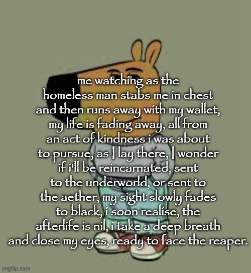 My new charactee | me watching as the homeless man stabs me in chest and then runs away with my wallet, my life is fading away, all from an act of kindness i was about to pursue, as I lay there, I wonder if i'll be reincarnated, sent to the underworld, or sent to the aether, my sight slowly fades to black, i soon realise, the afterlife is nil, i take a deep breath and close my eyes, ready to face the reaper. | image tagged in my new charactee | made w/ Imgflip meme maker