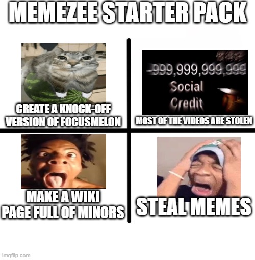 Blank Starter Pack | MEMEZEE STARTER PACK; CREATE A KNOCK-OFF VERSION OF FOCUSMELON; MOST OF THE VIDEOS ARE STOLEN; MAKE A WIKI PAGE FULL OF MINORS; STEAL MEMES | image tagged in memes,blank starter pack | made w/ Imgflip meme maker