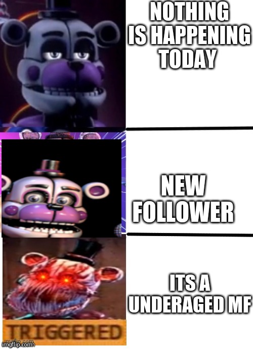 The funtime freddy neutral, chill, and than triggered meme | NOTHING IS HAPPENING TODAY; NEW FOLLOWER; ITS A UNDERAGED MF | image tagged in the funtime freddy neutral chill and than triggered meme | made w/ Imgflip meme maker