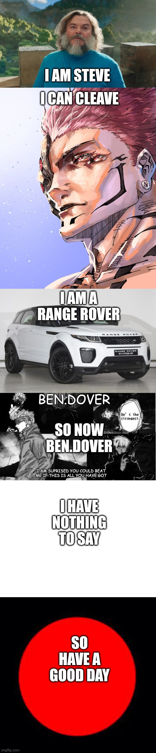 bars | I AM STEVE; I CAN CLEAVE; I AM A RANGE ROVER; SO NOW BEN.DOVER; I HAVE NOTHING TO SAY; SO HAVE A GOOD DAY | image tagged in i am steve,sukuna,range rover,ben dover announcement template by celestial biscuit,blank white template,i have good day | made w/ Imgflip meme maker