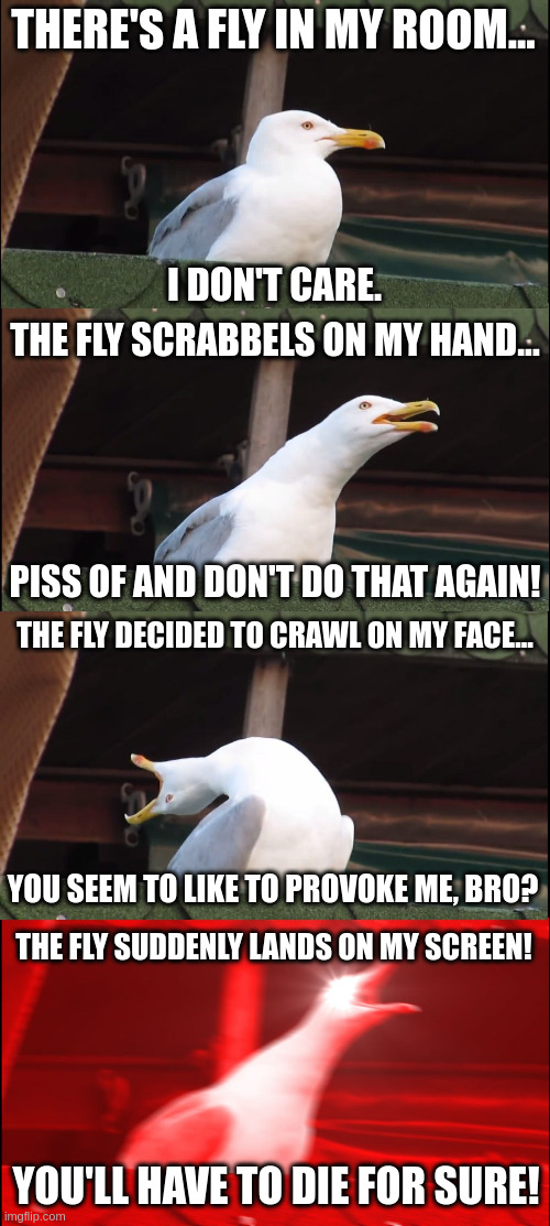 why have to be there annoying flies everywhere? | THERE'S A FLY IN MY ROOM... I DON'T CARE. THE FLY SCRABBELS ON MY HAND... PISS OF AND DON'T DO THAT AGAIN! THE FLY DECIDED TO CRAWL ON MY FACE... YOU SEEM TO LIKE TO PROVOKE ME, BRO? THE FLY SUDDENLY LANDS ON MY SCREEN! YOU'LL HAVE TO DIE FOR SURE! | image tagged in memes,inhaling seagull,fun | made w/ Imgflip meme maker