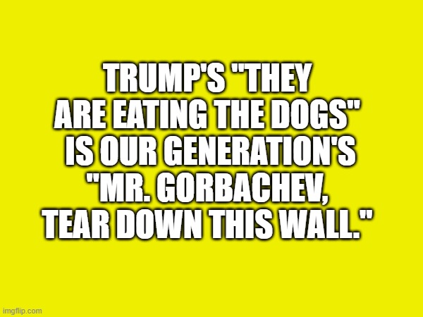 TRUMP'S "THEY ARE EATING THE DOGS"  IS OUR GENERATION'S "MR. GORBACHEV, TEAR DOWN THIS WALL." | image tagged in trump,trump for president | made w/ Imgflip meme maker