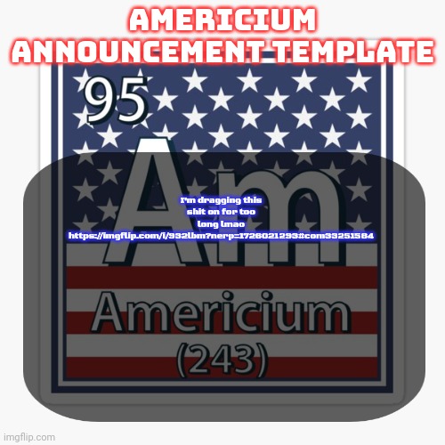 americium announcement temp | I'm dragging this shit on for too long lmao
https://imgflip.com/i/932lbm?nerp=1726021293#com33251584 | image tagged in americium announcement temp | made w/ Imgflip meme maker