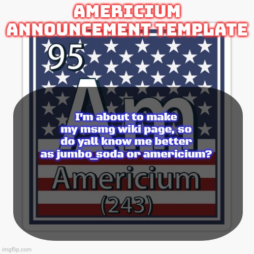 americium announcement temp | I'm about to make my msmg wiki page, so do yall know me better as jumbo_soda or americium? | image tagged in americium announcement temp | made w/ Imgflip meme maker