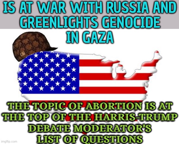 Is At War With Russia And Greenlights Genocide In Gaza | IS AT WAR WITH RUSSIA AND
GREENLIGHTS GENOCIDE
IN GAZA; THE TOPIC OF ABORTION IS AT
THE TOP OF THE HARRIS-TRUMP
DEBATE MODERATOR'S
LIST OF QUESTIONS | image tagged in scumbag america,scumbag government,abortion,breaking news,election,donald trump | made w/ Imgflip meme maker