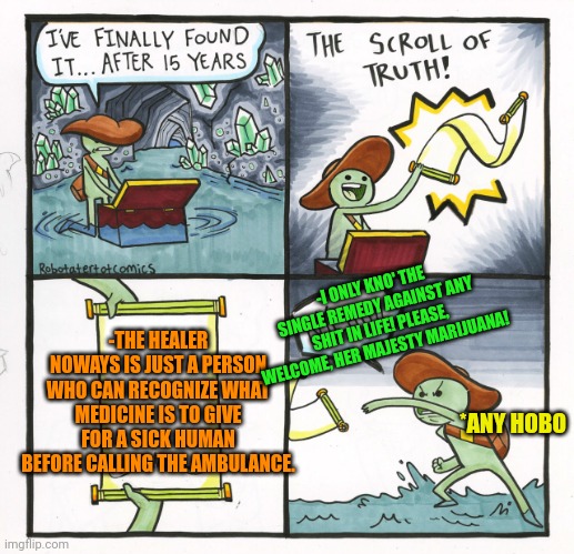 -At the today's realities. | -I ONLY KNO' THE SINGLE REMEDY AGAINST ANY SHIT IN LIFE! PLEASE, WELCOME, HER MAJESTY MARIJUANA! -THE HEALER NOWAYS IS JUST A PERSON WHO CAN RECOGNIZE WHAT MEDICINE IS TO GIVE FOR A SICK HUMAN BEFORE CALLING THE AMBULANCE. *ANY HOBO | image tagged in memes,the scroll of truth,medicine,jefthehobo,drugs are bad,police chasing guy | made w/ Imgflip meme maker