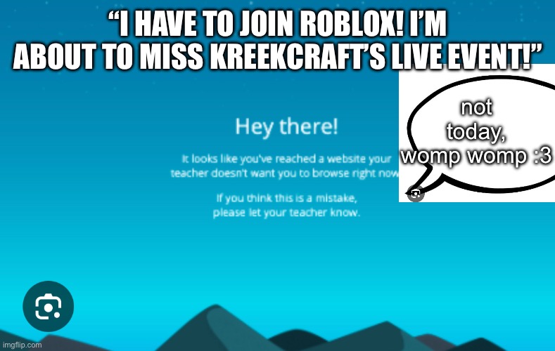 Think of something more stupid than GoGuardian. | “I HAVE TO JOIN ROBLOX! I’M ABOUT TO MISS KREEKCRAFT’S LIVE EVENT!”; not today,
womp womp :3 | image tagged in goguardian,roblox | made w/ Imgflip meme maker