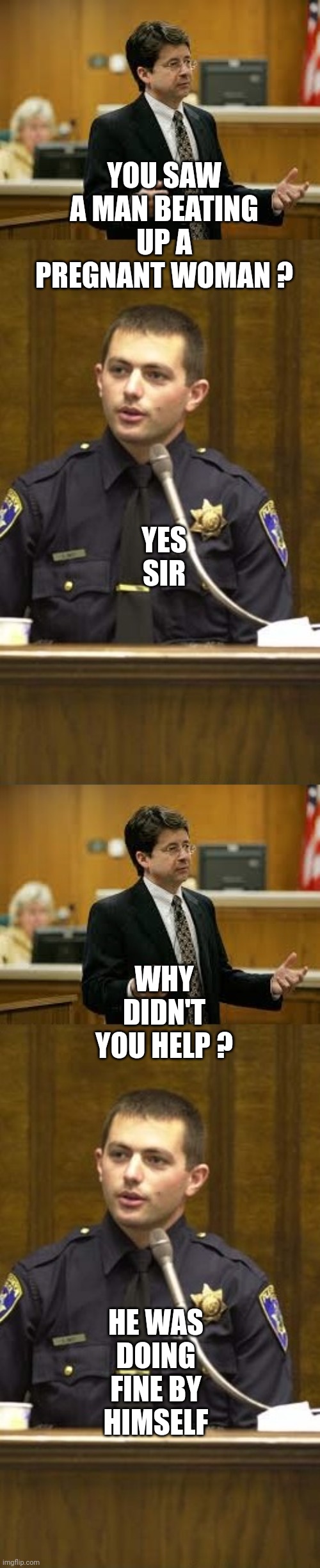 Lawyer and Cop testifying | YOU SAW A MAN BEATING UP A PREGNANT WOMAN ? YES SIR WHY DIDN'T YOU HELP ? HE WAS DOING FINE BY HIMSELF | image tagged in lawyer and cop testifying | made w/ Imgflip meme maker