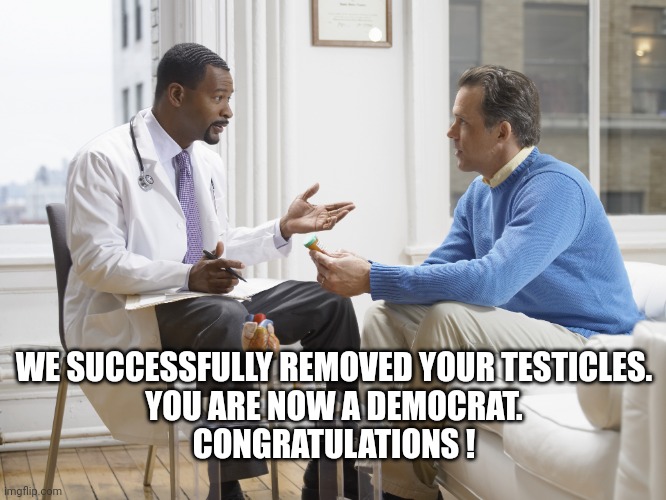 Doctor patient | WE SUCCESSFULLY REMOVED YOUR TESTICLES.

YOU ARE NOW A DEMOCRAT.

CONGRATULATIONS ! | image tagged in doctor patient | made w/ Imgflip meme maker