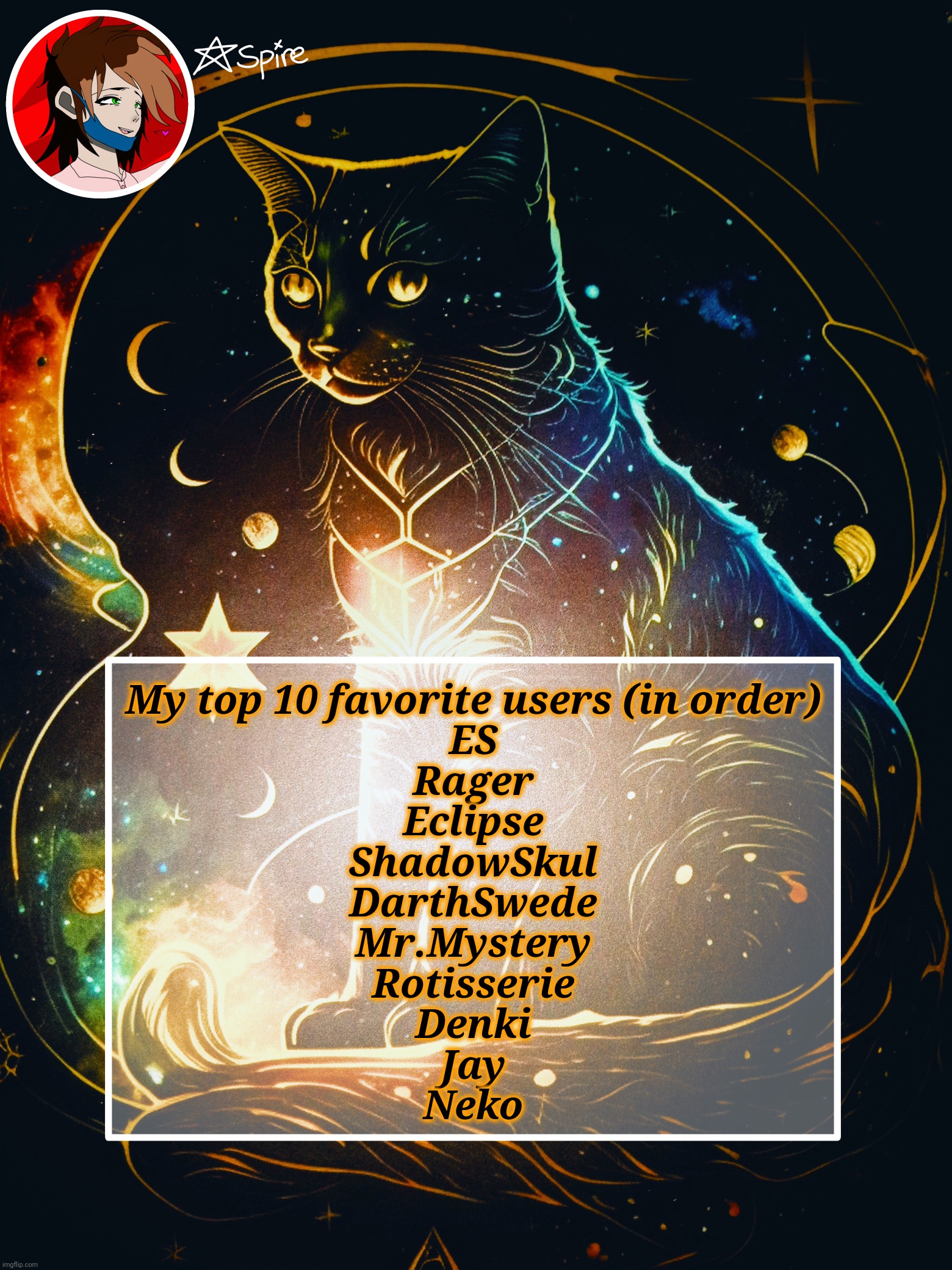 How I rank you is based off of how much we talk and how much I enjoy our conversations | My top 10 favorite users (in order)
ES
Rager
Eclipse
ShadowSkul
DarthSwede
Mr.Mystery
Rotisserie
Denki
Jay
Neko | image tagged in spire announcement template | made w/ Imgflip meme maker