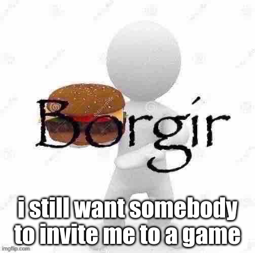 Borgir | i still want somebody to invite me to a game | image tagged in borgir | made w/ Imgflip meme maker