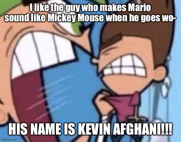 Kevin Afghani should’ve voiced Mickey Mouse instead of Mario | I like the guy who makes Mario sound like Mickey Mouse when he goes wo-; HIS NAME IS KEVIN AFGHANI!!! | image tagged in cosmo yelling at timmy | made w/ Imgflip meme maker