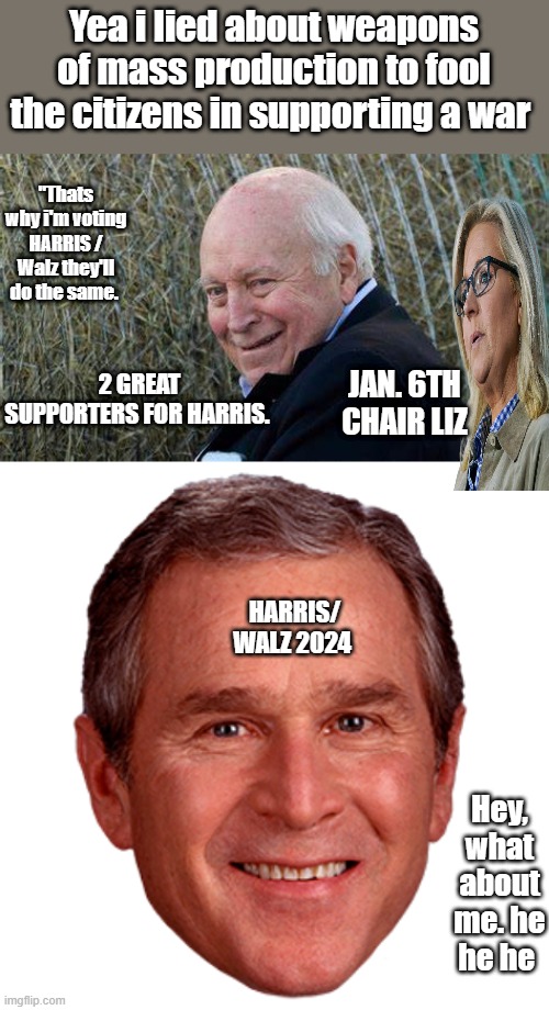 I mean look at all of Harris / Walz  great supporters. Trumps only got RFK jr & Tulsi & Musk , And celebs are fliping on KAMALA | Yea i lied about weapons of mass production to fool the citizens in supporting a war; "Thats why i'm voting HARRIS / Walz they'll do the same. 2 GREAT SUPPORTERS FOR HARRIS. JAN. 6TH CHAIR LIZ; HARRIS/ WALZ 2024; Hey, what about me. he he he | image tagged in george bush | made w/ Imgflip meme maker