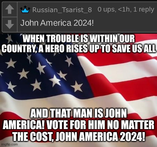 Vote him! | WHEN TROUBLE IS WITHIN OUR COUNTRY, A HERO RISES UP TO SAVE US ALL; AND THAT MAN IS JOHN AMERICA! VOTE FOR HIM NO MATTER THE COST, JOHN AMERICA 2024! | image tagged in american flag | made w/ Imgflip meme maker