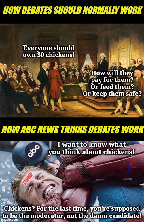 Did you know ABC was running for president? I didn't either | HOW DEBATES SHOULD NORMALLY WORK; Everyone should own 30 chickens! How will they pay for them? Or feed them? Or keep them safe? HOW ABC NEWS THINKS DEBATES WORK; I want to know what you think about chickens! TRUMP; Chickens? For the last time, you're supposed to be the moderator, not the damn candidate! | image tagged in debates,liberal logic,cheating,democratic socialism,mainstream media | made w/ Imgflip meme maker